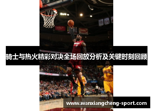 骑士与热火精彩对决全场回放分析及关键时刻回顾