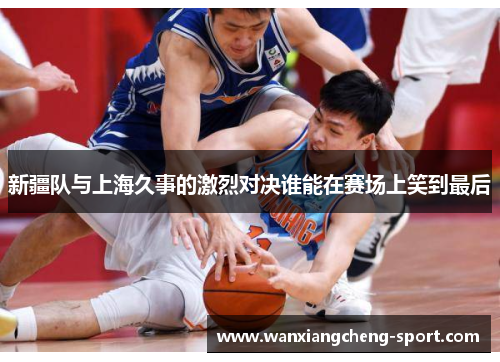 新疆队与上海久事的激烈对决谁能在赛场上笑到最后